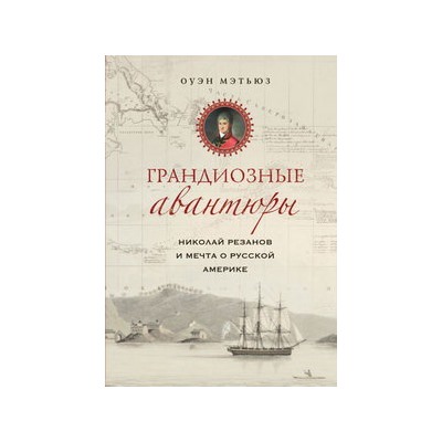 Грандиозные авантюры. Николай Резанов и мечта о Русской Америке